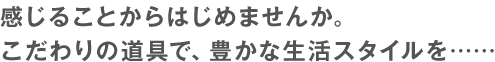 感じることからはじめませんか。こだわりの道具で、豊かな生活スタイルを……