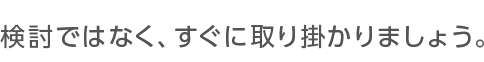 検討ではなく、すぐに取り掛かりましょう。